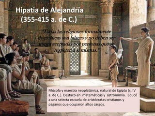 Hipatia de Alejandría   (355-415 a. de C.)"Todas las religiones formalmente dogmáticas son falaces y no deben ser nunca aceptadas por personas que se respeten a sí mismas."Filósofa y maestra neoplatónica, natural de Egipto (s. IV a. de C.). Destacó en  matemáticas y  astronomía.  Educó a una selecta escuela de aristócratas cristianos y paganos que ocuparon altos cargos. 
