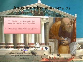 Anaximandro  (610 – 547 a. C.)"Lo ilimitado no tiene principio pues, en tal caso, sería limitado.“ “Las cosas están llenas de Dioses." Nació en Mileto,  discípulo y continuador de Tales.Utiliza el termino “ápeiron” como principio y elemento de las cosas existentes.