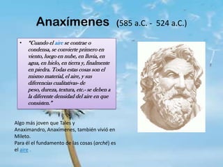 Anaxímenes(585 a.C. -  524 a.C.)“Cuando el aire se contrae o condensa, se convierte primero en viento, luego en nube, en lluvia, en agua, en hielo, en tierra y, finalmente en piedra. Todas estas cosas son el mismo material, el aire, y sus diferencias cualitativas- de peso, dureza, textura, etc.- se deben a la diferente densidad del aire en que consisten.” Algo más joven que Tales y Anaximandro, Anaxímenes, también vivió en Mileto. Para él el fundamento de las cosas (arché) es el aire .