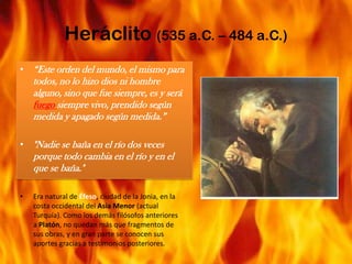 Heráclito (535 a.C. – 484 a.C.)“Este orden del mundo, el mismo para todos, no lo hizo dios ni hombre alguno, sino que fue siempre, es y será fuego siempre vivo, prendido según medida y apagado según medida.”"Nadie se baña en el río dos veces porque todo cambia en el río y en el que se baña."Era natural de Éfeso, ciudad de la Jonia, en la costa occidental del Asia Menor (actual Turquía). Como los demás filósofos anteriores a Platón, no quedan más que fragmentos de sus obras, y en gran parte se conocen sus aportes gracias a testimonios posteriores.