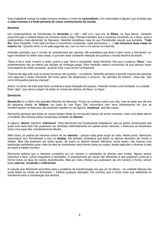 Essa inabalável crença na razão humana recebeu o nome de racionalismo. Um racionalista é alguém que acredita que
a razão humana é a fonte primária de nosso conhecimento do mundo.

Heráclito

Um contemporâneo de Parmênides foi Heráclito (c. 540 - 480 a.C.) que era de Éfeso, na Ásia Menor. Heráclito
propunha que a matéria básica do Universo seria o fogo. Pensava também que a mudança constante, ou o fluxo, seria a
característica mais elementar da Natureza. Heráclito acreditava mais do que Parmênides naquilo que percebia. “Tudo
flui, disse Heráclito. Tudo está em fluxo e movimento constantes, nada permanece. (...) “não entramos duas vezes no
mesmo rio.” Quando entro no rio pela segunda vez, nem eu nem o rio somos os mesmos.

Heráclito assinalou que o mundo se caracterizava por opostos. Ele acreditava que tanto o bem como o mal teriam um
lugar inevitável na ordem das coisas, e que sem essa constante interação de opostos o mundo deixaria de existir.

“Deus é dia e noite, inverno e verão, guerra e paz, fome e saciedade” disse Heráclito. Ele usou a palavra “Deus”, mas
evidentemente não se referia aos deuses da mitologia grega. Para Heráclito estava convencido de que deveria haver
uma espécie de razão universal , guiando tudo o que ocorre na Natureza.

Trata-se de algo pelo qual os seres humanos são guiados – no entanto, Heráclito pensava a grande maioria das pessoas
vive segundo a razão individual. De modo geral, ele desprezava o próximo. “As opiniões da maioria”, disse ele, “são
como brinquedos para as crianças”.

Assim, no centro de todo esse fluxo constante e essa interação de opostos. Heráclito divisou uma Entidade, ou unidade.
Esse “algo”, que seria a origem de todas as coisas ele chamou de Deus, ou logos.

Demócrito

Demócrito foi o último dos grandes filósofos da Natureza. Pouco se conhece sobre sua vida, mas se sabe que ele era
da pequena cidade de Abdera, na costa do mar Egeu. Ele concordava com seus antecessores em que as
transformações na Natureza não poderiam resultar em de alguma “mudança” real das coisas.

Demócrito pensava que todas as coisas fossem feitas de minúsculos blocos de armar invisíveis, cada uma delas eterna
e imutável. Ele chamou essas minúsculas unidades de átomos.

A palavra “átomo” significa “indivisível”. Para Demócrito era fundamental estabelecer que as partes constituintes das
quais tudo seria feito não pudessem ser divididas indefinidamente em partes ainda menores, a Natureza se dissolveria
como uma sopa rala, constantemente diluída.

Além disso, as pedras da natureza teriam de ser eternas – porque nada pode surgir do nada. Neste ponto, Demócrito
concordava com Parmênides e com os eleatas. Ele também acreditava que todos os átomos deveriam ser firmes e
sólidos. Mas não poderiam ser todos iguais. Se todos os átomos fossem idênticos, ainda assim, não haveria uma
explicação satisfatória para o fato de eles se combinarem para formar todas as coisas, desde papoulas e oliveiras a pele
de cabra e cabelo humano.

Demócrito achava que a natureza consistiria em um número e variedades de átomos sem limites. Alguns seriam
redondos e lisos, outros irregulares e denteados. E precisamente por serem tão diferentes é que poderiam juntar-se e
formar todos os tipos de corpos diversificados. Mas por mais infinitos que pudessem ser em número e forma, seriam
todos eternos, imutáveis e indivisíveis.

A solução que Demócrito encontrou para o problema da transformação era que um só átomo – as unidade básicas das
quais todas as coisas se formariam – sofreria qualquer alteração. Ele concluiu que a única coisa que realmente se
transforma seria a combinação dos átomos.




                                                           2
 