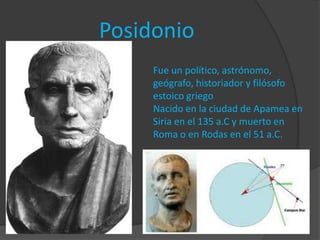 Posidonio
     Fue un político, astrónomo,
     geógrafo, historiador y filósofo
     estoico griego
     Nacido en la ciudad de Apamea en
     Siria en el 135 a.C y muerto en
     Roma o en Rodas en el 51 a.C.
 