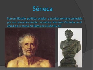 Séneca
Fue un filósofo, político, orador y escritor romano conocido
por sus obras de carácter moralista. Nació en Córdoba en el
año 4 a.C y murió en Roma en el año 65 d.C
 