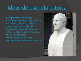 Ideas de escuela estoica
El estoicismo es uno de los
      b
movimientos filosóficos que, dentro
del periodo helenístico, adquirió
mayor importancia y difusión.
Fundado por Zenón de Citio en el
301 a. C., adquirió gran difusión por
todo el mundo greco-
romano, gozando de especial
popularidad entre las élites romanas
 