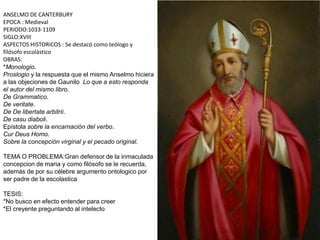 ANSELMO DE CANTERBURY
EPOCA : Medieval
PERIODO:1033-1109
SIGLO:XVIII
ASPECTOS HISTORICOS : Se destacó como teólogo y
filósofo escolástico
OBRAS:
*Monologio.
Proslogio y la respuesta que el mismo Anselmo hiciera
a las objeciones de Gaunilo Lo que a esto responda
el autor del mismo libro.
De Grammatico.
De veritate.
De De libertate arbitrii.
De casu diaboli.
Epístola sobre la encarnación del verbo.
Cur Deus Homo.
Sobre la concepción virginal y el pecado original.
TEMA O PROBLEMA:Gran defensor de la inmaculada
concepcion de maria y como filósofo se le recuerda,
además de por su célebre argumento ontologico por
ser padre de la escolastica
TESIS:
*No busco en efecto entender para creer
*El creyente preguntando al intelecto
 