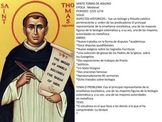 SANTO TOMAS DE AQUINO
EPOCA : Medieval
PERIODO: 1225-1274
SIGLO:
ASPECTOS HISTORICOS : fue un teólogo y filósofo católico
perteneciente a orden de los predicadores El principal
representante de la enseñanza escolástica, una de las mayores
figuras de la teología sistemática y, a su vez, una de las mayores
autoridades en metafísica
OBRAS:
*Nueve tratados en la forma de disputas *académicas
*Doce disputas quodlibetales
*Nueve exégesis sobre las Sagradas Escrituras
*Una colección de glosas de los Padres de la Iglesia sobre
los Evangelios
*Dos exposiciones de trabajos de Proclo
*políticos
*Un texto litúrgico
*Dos oraciones famosas
*Aproximadamente 85 sermones
*Ocho tratados sobre teología
TEMA O PROBLEMA :Fue el principal representante de la
enseñanza escolástica, una de las mayores figuras de la teología
sistemática y, a su vez, una de las mayores autoridades
en metafísica
TESIS:
*El estudioso es el que lleva a los demás a lo que el ha
comprendido :La Verdad
*
 