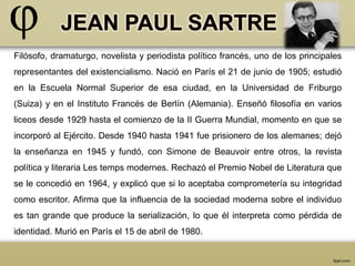 Filósofo, dramaturgo, novelista y periodista político francés, uno de los principales 
representantes del existencialismo. Nació en París el 21 de junio de 1905; estudió 
en la Escuela Normal Superior de esa ciudad, en la Universidad de Friburgo 
(Suiza) y en el Instituto Francés de Berlín (Alemania). Enseñó filosofía en varios 
liceos desde 1929 hasta el comienzo de la II Guerra Mundial, momento en que se 
incorporó al Ejército. Desde 1940 hasta 1941 fue prisionero de los alemanes; dejó 
la enseñanza en 1945 y fundó, con Simone de Beauvoir entre otros, la revista 
política y literaria Les temps modernes. Rechazó el Premio Nobel de Literatura que 
se le concedió en 1964, y explicó que si lo aceptaba comprometería su integridad 
como escritor. Afirma que la influencia de la sociedad moderna sobre el individuo 
es tan grande que produce la serialización, lo que él interpreta como pérdida de 
identidad. Murió en París el 15 de abril de 1980. 
 
