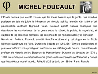 Filósofo francés que intentó mostrar que las ideas básicas que la gente. Sus estudios 
pusieron en tela de juicio la influencia del filósofo político alemán Karl Marx y del 
psicoanalista austriaco Sigmund Freud. Foucault aportó nuevos conceptos que 
desafiaron las convicciones de la gente sobre la cárcel, la policía, la seguridad, el 
cuidado de los enfermos mentales, los derechos de los homosexuales y el bienestar. 
Nacido en Poitiers, Foucault estudió filosofía occidental y psicología en la École 
Normale Supérieure de París. Durante la década de 1960. En 1970 fue elegido para el 
puesto académico más prestigioso en Francia, en el Collège de France, con el título de 
profesor de Historia de los Sistemas de Pensamiento. Durante las décadas de 1970 y 
1980, su reputación internacional creció gracias a las numerosas conferencias y cursos 
que impartió por todo el mundo. Falleció el 25 de junio de 1984 en París, Francia 
 
