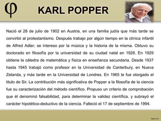 Nació el 28 de julio de 1902 en Austria, en una familia judía que más tarde se 
convirtió al protestantismo. Después trabajo por algún tiempo en la clínica infantil 
de Alfred Adler; se intereso por la música y la historia de la misma. Obtuvo su 
doctorado en filosofía por la universidad de su ciudad natal en 1928. En 1929 
obtiene la cátedra de matemática y física en enseñanza secundaria. Desde 1937 
hasta 1945 trabajó como profesor en la Universidad de Canterbury, en Nueva 
Zelanda, y más tarde en la Universidad de Londres. En 1965 le fue otorgado el 
titulo de Sir. La contribución más significativa de Popper a la filosofía de la ciencia 
fue su caracterización del método científico. Propuso un criterio de comprobación 
que él denominó falsabilidad, para determinar la validez científica, y subrayó el 
carácter hipotético-deductivo de la ciencia. Falleció el 17 de septiembre de 1994. 
 