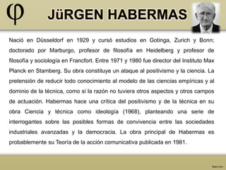 Nació en Düsseldorf en 1929 y cursó estudios en Gotinga, Zurich y Bonn; 
doctorado por Marburgo, profesor de filosofía en Heidelberg y profesor de 
filosofía y sociología en Francfort. Entre 1971 y 1980 fue director del Instituto Max 
Planck en Stamberg. Su obra constituye un ataque al positivismo y la ciencia. La 
pretensión de reducir todo conocimiento al modelo de las ciencias empíricas y al 
dominio de la técnica, como si la razón no tuviera otros aspectos y otros campos 
de actuación. Habermas hace una crítica del positivismo y de la técnica en su 
obra Ciencia y técnica como ideología (1968), planteando una serie de 
interrogantes sobre las posibles formas de convivencia entre las sociedades 
industriales avanzadas y la democracia. La obra principal de Habermas es 
probablemente su Teoría de la acción comunicativa publicada en 1981. 
 