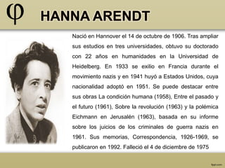 Nació en Hannover el 14 de octubre de 1906. Tras ampliar 
sus estudios en tres universidades, obtuvo su doctorado 
con 22 años en humanidades en la Universidad de 
Heidelberg. En 1933 se exilio en Francia durante el 
movimiento nazis y en 1941 huyó a Estados Unidos, cuya 
nacionalidad adoptó en 1951. Se puede destacar entre 
sus obras La condición humana (1958), Entre el pasado y 
el futuro (1961), Sobre la revolución (1963) y la polémica 
Eichmann en Jerusalén (1963), basada en su informe 
sobre los juicios de los criminales de guerra nazis en 
1961. Sus memorias, Correspondencia, 1926-1969, se 
publicaron en 1992. Falleció el 4 de diciembre de 1975 
 