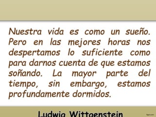 Nuestra vida es como un sueño. 
Pero en las mejores horas nos 
despertamos lo suficiente como 
para darnos cuenta de que estamos 
soñando. La mayor parte del 
tiempo, sin embargo, estamos 
profundamente dormidos. 
Ludwig Wittgenstein 
