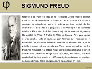 Nació el 6 de mayo de 1856 en la República Checa. Decide estudiar 
medicina en la Universidad de Viena en 1873. Durante sus estudios 
comenzó investigaciones sobre el sistema nervioso central de los 
invertebrados. Se dedico a la psiquiatría, la dermatología y los trastornos 
nerviosos. En el año 1885, fue profesor adjunto de Neuropatología en la 
Universidad de Viena. A finales de 1985 se dirige a París para cursar 
nuevos estudios junto al neurólogo Jean Charcot, que trabajaba en el 
tratamiento de trastornos mentales mediante la hipnosis, En 1886 se 
establece como médico privado en Viena, especializándose en los 
trastornos nerviosos. Su trabajo inicial sobre psicopatología fue Sobre la 
afasia (1891). Su último trabajo sobre neurología, fue artículo, `Parálisis 
cerebrales infantiles', escrito en 1897. Sus siguientes trabajos se inscriben 
en lo que él mismo había bautizado como psicoanálisis en 1896. 
 