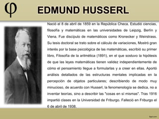 Nació el 8 de abril de 1859 en la República Checa. Estudió ciencias, 
filosofía y matemáticas en las universidades de Leipzig, Berlín y 
Viena. Fue discípulo de matemáticos como Kronecker y Weirstrass. 
Su tesis doctoral se trato sobre el cálculo de variaciones, Mostró gran 
interés por la base psicológica de las matemáticas, escribió su primer 
libro, Filosofía de la aritmética (1891), en el que sostuvo la hipótesis 
de que las leyes matemáticas tienen validez independientemente de 
cómo el pensamiento llegue a formularlas y a creer en ellas. Aportó 
análisis detallados de las estructuras mentales implicadas en la 
percepción de objetos particulares; describiendo de modo muy 
minucioso, de acuerdo con Husserl, la fenomenología se dedica, no a 
inventar teorías, sino a describir las "cosas en sí mismas". Tras 1916 
impartió clases en la Universidad de Friburgo. Falleció en Friburgo el 
6 de abril de 1938. 
 