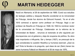 Nació en Alemania, el 26 de septiembre de 1889. Cursó sus estudios 
de teología católica y después filosofía occidental en la Universidad 
de Friburgo, donde fue alumno de Edmund Husserl,. Ya en el año 
1915 comenzó a ejercer como profesor en Friburgo. llegó a ser 
profesor de filosofía en Friburgo en 1928. En 1933 le nombran rector 
de la universidad de Friburgo, Colaborador en la reforma de la 
Universidad de Baden , renuncia al rectorado al año siguiente por 
discrepancias con el gobierno y deja de ocuparse de política. Su obra 
más importante e influyente, Ser y tiempo (1927), se preocupó de lo 
que consideraba la cuestión filosófica (y humana) esencial: ¿Qué es 
ser? Esto le llevaba a la pregunta, qué clase de ser (Sein) tienen los 
seres humanos.Falleció en Messkirch el 26 de mayo de 1976.. 
 