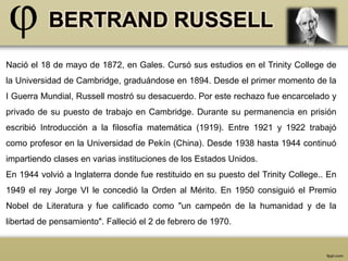 Nació el 18 de mayo de 1872, en Gales. Cursó sus estudios en el Trinity College de 
la Universidad de Cambridge, graduándose en 1894. Desde el primer momento de la 
I Guerra Mundial, Russell mostró su desacuerdo. Por este rechazo fue encarcelado y 
privado de su puesto de trabajo en Cambridge. Durante su permanencia en prisión 
escribió Introducción a la filosofía matemática (1919). Entre 1921 y 1922 trabajó 
como profesor en la Universidad de Pekín (China). Desde 1938 hasta 1944 continuó 
impartiendo clases en varias instituciones de los Estados Unidos. 
En 1944 volvió a Inglaterra donde fue restituido en su puesto del Trinity College.. En 
1949 el rey Jorge VI le concedió la Orden al Mérito. En 1950 consiguió el Premio 
Nobel de Literatura y fue calificado como "un campeón de la humanidad y de la 
libertad de pensamiento". Falleció el 2 de febrero de 1970. 
 
