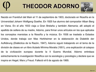 Nacido en Frankfurt del Main el 11 de septiembre de 1903, doctorado en filosofía en la 
Universidad Johann Wolfgang Goethe. En 1925 fue alumno del compositor Alban Berg 
en Viena. En el año 1933 viaja a Gran Bretaña y también Alemania; allí adoptó el 
apellido de soltera de su madre, Adorno, para firmar unos artículos en los que aplicaba 
los conceptos marxistas a la filosofía y la música. En 1938 se traslada a Estados 
Unidos, donde trabaja con Max Horkheimer en la elaboración de Dialektik der 
Aufklärung (Dialéctica de la Razón, 1947). Adorno siguió trabajando en el tema de la 
división de clases en un libro titulado Mínima Moralia (1951), una explicación al colapso 
de la civilización europea durante la II Guerra Mundial, Adorno entrelaza 
estrechamente la investigación filosófica con la sociología y psicología y declara que se 
inspira en Hegel, Marx y Freud. Falleció el 6 de agosto de 1969. 
 