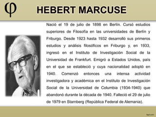 Nació el 19 de julio de 1898 en Berlín. Cursó estudios 
superiores de Filosofía en las universidades de Berlín y 
Friburgo. Desde 1923 hasta 1932 desarrolló sus primeros 
estudios y análisis filosóficos en Friburgo y, en 1933, 
ingresó en el Instituto de Investigación Social de la 
Universidad de Frankfurt. Emigró a Estados Unidos, país 
en el que se estableció y cuya nacionalidad adoptó en 
1940. Comenzó entonces una intensa actividad 
investigadora y académica en el Instituto de Investigación 
Social de la Universidad de Columbia (1934-1940) que 
abandonó durante la década de 1940. Falleció el 29 de julio 
de 1979 en Starnberg (República Federal de Alemania). 
 