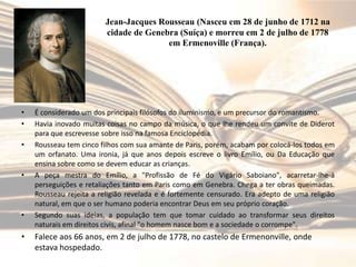 Jean-Jacques Rousseau (Nasceu em 28 de junho de 1712 na
cidade de Genebra (Suíça) e morreu em 2 de julho de 1778
em Ermenoville (França).

•
•
•

•

•

•

É considerado um dos principais filósofos do iluminismo, e um precursor do romantismo.
Havia inovado muitas coisas no campo da música, o que lhe rendeu um convite de Diderot
para que escrevesse sobre isso na famosa Enciclopédia.
Rousseau tem cinco filhos com sua amante de Paris, porém, acabam por colocá-los todos em
um orfanato. Uma ironia, já que anos depois escreve o livro Emílio, ou Da Educação que
ensina sobre como se devem educar as crianças.
A peça mestra do Emílio, a "Profissão de Fé do Vigário Saboiano", acarretar-lhe-á
perseguições e retaliações tanto em Paris como em Genebra. Chega a ter obras queimadas.
Rousseau rejeita a religião revelada e é fortemente censurado. Era adepto de uma religião
natural, em que o ser humano poderia encontrar Deus em seu próprio coração.
Segundo suas ideias, a população tem que tomar cuidado ao transformar seus direitos
naturais em direitos civis, afinal "o homem nasce bom e a sociedade o corrompe".

Falece aos 66 anos, em 2 de julho de 1778, no castelo de Ermenonville, onde
estava hospedado.

 