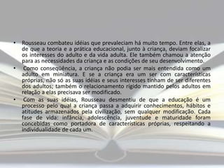 • Rousseau combateu idéias que prevaleciam há muito tempo. Entre elas, a
de que a teoria e a prática educacional, junto à criança, deviam focalizar
os interesses do adulto e da vida adulta. Ele também chamou a atenção
para as necessidades da criança e as condições de seu desenvolvimento.
• Como conseqüência, a criança não podia ser mais entendida como um
adulto em miniatura. E se a criança era um ser com características
próprias, não só as suas idéias e seus interesses tinham de ser diferentes
dos adultos; também o relacionamento rígido mantido pelos adultos em
relação a elas precisava ser modificado.
• Com as suas idéias, Rousseau desmentiu de que a educação é um
processo pelo qual a criança passa a adquirir conhecimentos, hábitos e
atitudes armazenados pela civilização, sem qualquer modificação. Cada
fase de vida: infância, adolescência, juventude e maturidade foram
concebidas como portadora de características próprias, respeitando a
individualidade de cada um.

 