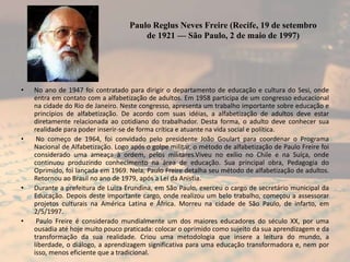 Paulo Reglus Neves Freire (Recife, 19 de setembro
de 1921 — São Paulo, 2 de maio de 1997)

•

•

•

•

No ano de 1947 foi contratado para dirigir o departamento de educação e cultura do Sesi, onde
entra em contato com a alfabetização de adultos. Em 1958 participa de um congresso educacional
na cidade do Rio de Janeiro. Neste congresso, apresenta um trabalho importante sobre educação e
princípios de alfabetização. De acordo com suas idéias, a alfabetização de adultos deve estar
diretamente relacionada ao cotidiano do trabalhador. Desta forma, o adulto deve conhecer sua
realidade para poder inserir-se de forma crítica e atuante na vida social e política.
No começo de 1964, foi convidado pelo presidente João Goulart para coordenar o Programa
Nacional de Alfabetização. Logo após o golpe militar, o método de alfabetização de Paulo Freire foi
considerado uma ameaça à ordem, pelos militares.Viveu no exílio no Chile e na Suíça, onde
continuou produzindo conhecimento na área de educação. Sua principal obra, Pedagogia do
Oprimido, foi lançada em 1969. Nela, Paulo Freire detalha seu método de alfabetização de adultos.
Retornou ao Brasil no ano de 1979, após a Lei da Anistia.
Durante a prefeitura de Luiza Erundina, em São Paulo, exerceu o cargo de secretário municipal da
Educação. Depois deste importante cargo, onde realizou um belo trabalho, começou a assessorar
projetos culturais na América Latina e África. Morreu na cidade de São Paulo, de infarto, em
2/5/1997.
Paulo Freire é considerado mundialmente um dos maiores educadores do século XX, por uma
ousadia até hoje muito pouco praticada: colocar o oprimido como sujeito da sua aprendizagem e da
transformação da sua realidade. Criou uma metodologia que insere a leitura do mundo, a
liberdade, o diálogo, a aprendizagem significativa para uma educação transformadora e, nem por
isso, menos eficiente que a tradicional.

 