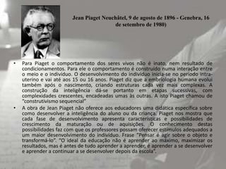 Jean Piaget Neuchâtel, 9 de agosto de 1896 - Genebra, 16
de setembro de 1980)

•

•

Para Piaget o comportamento dos seres vivos não é inato, nem resultado de
condicionamentos. Para ele o comportamento é construído numa interação entre
o meio e o indivíduo. O desenvolvimento do indivíduo inicia-se no período intrauterino e vai até aos 15 ou 16 anos. Piaget diz que a embriologia humana evolui
também após o nascimento, criando estruturas cada vez mais complexas. A
construção da inteligência dá-se portanto em etapas sucessivas, com
complexidades crescentes, encadeadas umas às outras. A isto Piaget chamou de
“construtivismo sequencial”
A obra de Jean Piaget não oferece aos educadores uma didática específica sobre
como desenvolver a inteligência do aluno ou da criança. Piaget nos mostra que
cada fase de desenvolvimento apresenta características e possibilidades de
crescimento da maturação ou de aquisições. O conhecimento destas
possibilidades faz com que os professores possam oferecer estímulos adequados a
um maior desenvolvimento do indivíduo. Frase “Pensar é agir sobre o objeto e
transformá-lo”. “O ideal da educação não é aprender ao máximo, maximizar os
resultados, mas é antes de tudo aprender a aprender, é aprender a se desenvolver
e aprender a continuar a se desenvolver depois da escola”.

 