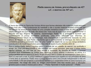 Platão nasceu em Atenas, provavelmente em 427
a.C. e morreu em 347 a.C.

•

•

A Teoria das Ideias ou Teoria das Formas afirma que formas abstratas não-materiais é que possuem
o tipo mais alto e mais fundamental da realidade e não o mundo material mutável conhecido por
nós através da sensação.Para Platão há uma conexão metafísica entre a visão do olho da alma e o
objeto em razão do qual tal visão não existe.Este "mais real do que o que vemos habitualmente" é
descrito em sua Alegoria da caverna. Epistemologia Platão foi o primeiro a escrever que
conhecimento é crença verdadeira justificada, uma visão influente que informou os
desenvolvimentos futuro da epistemologia. Esta interpretação é parcialmente baseada na uma
leitura do Teeteto no qual Platão argumenta que o conhecimento se distingue da mera crença
verdadeira porque o conhecedor deve ter uma "conta" do objeto de sua ou sua crença verdadeira
contribuidora de modo constitutivo para a boa vida de quem é justo.(Teeteto 201C-d)
Ética e justiça Platão define a justiça como a vontade de um cidadão de exercer sua profissão e
atingir seu nível pré-determinado e não interferir em outros assuntos, para que a justiça tenha
alguma validade, ela terá que ser uma virtude e, portando, Na filosofia de Platão, é possível
visualizar duas modalidades de justiça: uma, absoluta, e outra, relativa. A absoluta, ou divina, é a
justiça perfeita que se reserva às almas no pós-morte e tem o caráter de recompensar o bem com o
bem e o mal com o mal. A justiça relativa é a justiça humana que espelha-se nos princípios da alma
e tenta dela se aproximar. Platão situa a justiça humana como uma virtude indispensável à vida em
comunidade, é ela que propicia a convivência harmônica e cooperativa entre os seres humanos em
coletividade. “Ao longo dos anos, os antigos encontraram uma boa receita para a educação:
ginástica para o corpo e música para a alma.” ―Platão “Aprender é mudar posturas” ―Platão

 