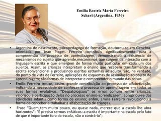 Emilia Beatriz María Ferreiro
Schavi (Argentina, 1936)

•

•

•

Argentina de nascimento, psicopedagoga de formação, doutorou-se em Genebra,
orientada por Jean Piaget. Ferreiro contribuiu significativamente para a
compreensão do processo de aprendizagem, demonstrando a existência de
mecanismos no sujeito que aprende,mecanismos que surgem da interação com a
linguagem escrita e que emergem de forma muito particular em cada um dos
sujeitos. Assim, as crianças interpretam o ensino que recebem transformando a
escrita convencional e produzindo escritas estranhas ao adulto. São, na verdade,
do ponto de vista de Ferreiro, aplicações de esquemas de assimilação ao objeto de
aprendizagem; são formas de interpretar e compreender o mundo das coisas.
Emilia Ferreiro trouxe, assim, grande contribuição ao processo de alfabetização,
indicando a necessidade de conhecer o processo de aprendizagem em todas as
suas formas evolutivas. “Despatologizou” os erros comuns entre crianças;
valorizou a participação delas no processo ensino-aprendizagem; apropriou-se das
atividades infantis como forma de ensino; enfim, Emilia Ferreiro revolucionou a
forma de conceber e trabalhar a alfabetização de crianças.
Frase “Quem tem muito pouco, ou quase nada, merece que a escola lhe abra
horizontes”; “É preciso sermos enfáticos: a escrita é importante na escola pelo fato
de que é importante fora da escola, não o contrário”;

 