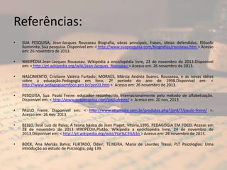 Referências:
•

SUA PESQUISA, Jean-Jacques Rousseau Biografia, obras principais, frases, ideias defendidas, filósofo
iluminista, Sua pesquisa. Disponível em: < http://www.suapesquisa.com/biografias/rousseau.htm > Acesso
em: 26 novembro de 2013.

•

WIKIPÉDIA.Jean-Jacques Rousseau. Wikipédia a enciclopédia livre, 23 de novembro de 2013.Disponível
em: < http://pt.wikipedia.org/wiki/Jean-Jacques_Rousseau > Acesso em: 26 novembro de 2013.

•

NASCIMENTO, Cristiane Valéria Furtado; MORAES, Márcia Andréa Soares. Rousseau, e as novas idéias
sobre a educação.Pedagogia em foco, 2º período do ano de 1998.Disponível em: <
http://www.pedagogiaemfoco.pro.br/per03.htm >. Acesso em: 26 novembro de 2013.

•

PESQUISA, Sua. Paulo Freire: educador reconhecido internacionalmente pelo método de alfabetização.
Disponível em: < http://www.suapesquisa.com/paulofreire/ >. Acesso em: 20 nov. 2013.

•

PAULO Freire. Disponível em: < http://www.attamidia.com.br/produtos.php?/prd/7/paulo-freire/ >.
Acesso em: 26 nov. 2013.

•

BELLO, José Luiz de Paiva; A teoria básica de Jean Piaget, Vitória,1995. PEDAGOGIA EM FOCO. Acesso em
28 de novembro de 2013 WIKIPÉDIA,Platão. Wikipédia a enciclopédia livre, 24 de novembro de
2013.Disponível em: < http://pt.wikipedia.org/wiki/Plat%C3%A3o > Acesso em: 28 novembro de 2013.

•

BOCK, Ana Mercês Bahia; FURTADO, Odair; TEIXEIRA, Maria de Lourdes Trassi; PLT Psicologias: Uma
introdução ao estudo de Psicologia, pág 139.

 