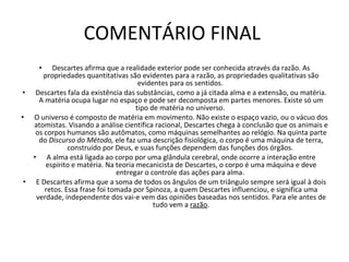 COMENTÁRIO FINAL  Descartes afirma que a realidade exterior pode ser conhecida através da razão. As propriedades quantitativas são evidentes para a razão, as propriedades qualitativas são evidentes para os sentidos.  Descartes fala da existência das substâncias, como a já citada alma e a extensão, ou matéria. A matéria ocupa lugar no espaço e pode ser decomposta em partes menores. Existe só um tipo de matéria no universo.  O universo é composto de matéria em movimento. Não existe o espaço vazio, ou o vácuo dos atomistas. Visando a análise científica racional, Descartes chega à conclusão que os animais e os corpos humanos são autômatos, como máquinas semelhantes ao relógio. Na quinta parte do  Discurso do Método,  ele faz uma descrição fisiológica, o corpo é uma máquina de terra, construído por Deus, e suas funções dependem das funções dos órgãos.  A alma está ligada ao corpo por uma glândula cerebral, onde ocorre a interação entre espírito e matéria. Na teoria mecanicista de Descartes, o corpo é uma máquina e deve entregar o controle das ações para alma.  E Descartes afirma que a soma de todos os ângulos de um triângulo sempre será igual à dois retos. Essa frase foi tomada por Spinoza, a quem Descartes influenciou, e significa uma verdade, independente dos vai-e vem das opiniões baseadas nos sentidos. Para ele antes de tudo vem a  razão . 