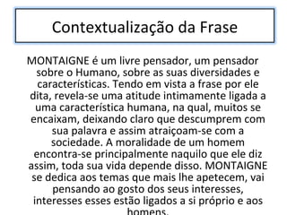 MONTAIGNE é um livre pensador, um pensador sobre o Humano, sobre as suas diversidades e características. Tendo em vista a frase por ele dita, revela-se uma atitude intimamente ligada a uma característica humana, na qual, muitos se encaixam, deixando claro que descumprem com sua palavra e assim atraiçoam-se com a sociedade. A moralidade de um homem encontra-se principalmente naquilo que ele diz assim, toda sua vida depende disso. MONTAIGNE se dedica aos temas que mais lhe apetecem, vai pensando ao gosto dos seus interesses, interesses esses estão ligados a si próprio e aos homens. Contextualização da Frase 
