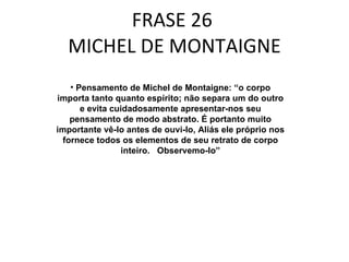 FRASE 26  MICHEL DE MONTAIGNE Pensamento de Michel de Montaigne: “o corpo importa tanto quanto espírito; não separa um do outro e evita cuidadosamente apresentar-nos seu pensamento de modo abstrato. É portanto muito importante vê-lo antes de ouvi-lo, Aliás ele próprio nos fornece todos os elementos de seu retrato de corpo inteiro.  Observemo-lo” 