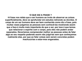 O QUE DIZ A FRASE ?  A frase nos relata que o ser humano ao invés de observar as coisas superficialmente, deve se aprofundar em estudos retirando as dúvidas. O corpo de um ser humano deve ser bem conhecido como diz a frase, pois muitas vezes julgamos as pessoas sem conhecê-las mostrando assim que a face é muito mais importante do que o ser, por isso é que temos que relacionar o espírito com o corpo, pois eles não podem andar separados. Deveríamos compreender melhor as pessoas antes de falar algo ao seu respeito podendo assim não julgá-las sem que conheçamos realmente elas, por que ao falar coisas sem serem concretas podem machucá-las e estar-mos enganados. 