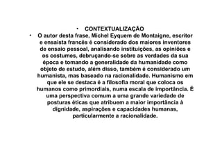 CONTEXTUALIZAÇÃO  O autor desta frase, Michel Eyquem de Montaigne, escritor e ensaista francês é considerado dos maiores inventores de ensaio pessoal, analisando instituições,  as opiniões e os costumes, debruçando-se sobre as verdades da sua época e tomando a generalidade da humanidade como objeto de estudo, além disso, também é considerado um humanista, mas baseado na racionalidade. Humanismo em que ele se destaca é a filosofia moral que coloca os humanos como primordiais, numa escala de importância. É uma perspectiva comum a uma grande variedade de posturas éticas que atribuem a maior importância à dignidade, aspirações e capacidades humanas, particularmente a racionalidade. 