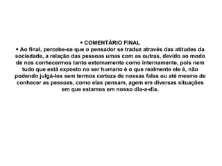 COMENTÁRIO FINAL Ao final, percebe-se que o pensador se traduz através das atitudes da sociedade, a relação das pessoas umas com as outras, devido ao modo de nos conhecermos tanto externamente como internamente, pois nem tudo que está exposto no ser humano é o que realmente ele é, não podendo julgá-los sem termos certeza de nossas falas ou até mesmo de conhecer as pessoas, como elas pensam, agem em diversas situações em que estamos em nosso dia-a-dia. 