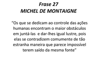 Frase 27  MICHEL DE MONTAIGNE  “ Os que se dedicam ao controle das ações humanas encontram o maior obstáculos em juntá-las  e dar-lhes igual lustre, pois elas se contradizem comumente de tão estranha maneira que parece impossível terem saído da mesma fonte” 