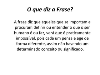 O que diz a Frase? A frase diz que aqueles que se importam e procuram definir ou entender o que o ser humano é ou faz, verá que é praticamente impossível, pois cada um pensa e age de forma diferente, assim não havendo um determinado conceito ou significado.  