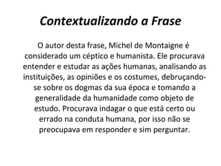 Contextualizando a Frase O autor desta frase, Michel de Montaigne é considerado um céptico e humanista. Ele procurava entender e estudar as ações humanas, analisando as instituições, as opiniões e os costumes, debruçando-se sobre os dogmas da sua época e tomando a generalidade da humanidade como objeto de estudo. Procurava indagar o que está certo ou errado na conduta humana, por isso não se preocupava em responder e sim perguntar. 