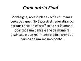 Comentário Final Montaigne, ao estudar as ações humanas percebeu que não é possível generalizar ou dar um conceito específico ao ser humano, pois cada um pensa e age de maneira distintas, o que realmente é difícil crer que saímos de um mesmo ponto. 