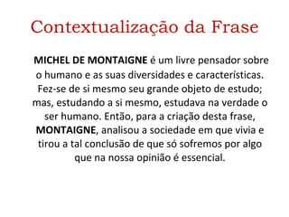 Contextualização da Frase   MICHEL DE MONTAIGNE  é um livre pensador sobre o humano e as suas diversidades e características .  Fez-se de si mesmo seu grande objeto de estudo; mas, estudando a si mesmo, estudava na verdade o ser humano. Então, para a criação desta frase,  MONTAIGNE , analisou a sociedade em que vivia e tirou a tal conclusão de que só sofremos por algo que na nossa opinião é essencial. 
