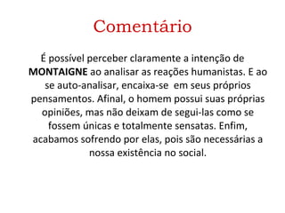 Comentário É possível perceber claramente a intenção de  MONTAIGNE  ao analisar as reações humanistas. E ao se auto-analisar, encaixa-se  em seus próprios pensamentos. Afinal, o homem possui suas próprias opiniões, mas não deixam de segui-las como se fossem únicas e totalmente sensatas. Enfim, acabamos sofrendo por elas, pois são necessárias a nossa existência no social. 