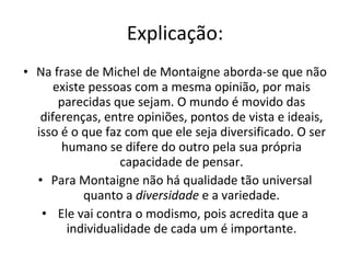 Explicação: Na frase de Michel de Montaigne aborda-se que não existe pessoas com a mesma opinião, por mais parecidas que sejam. O mundo é movido das diferenças, entre opiniões, pontos de vista e ideais, isso é o que faz com que ele seja diversificado. O ser humano se difere do outro pela sua própria capacidade de pensar. Para Montaigne não há qualidade tão universal quanto a  diversidade  e a variedade. Ele vai contra o modismo, pois acredita que a individualidade de cada um é importante. 