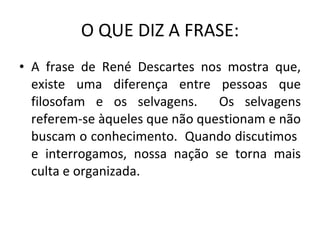 O QUE DIZ A FRASE: A frase de René Descartes nos mostra que, existe uma diferença entre pessoas que filosofam e os selvagens.  Os selvagens referem-se àqueles que não questionam e não buscam o conhecimento.  Quando discutimos  e interrogamos, nossa nação se torna mais culta e organizada. 