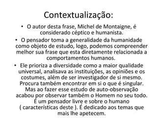 Contextualização: O autor desta frase, Michel de Montaigne, é considerado céptico e humanista. O pensador toma a generalidade da humanidade como objeto de estudo, logo, podemos compreender melhor sua frase que esta diretamente relacionada a comportamentos humanos.  Ele prioriza a diversidade como a maior qualidade universal, analisava as instituições, as opiniões e os costumes, além de ser investigador de si mesmo. Procura também encontrar em si o que é singular. Mas ao fazer esse estudo de auto-observação acabou por observar também o Homem no seu todo. É um pensador livre e sobre o humano ( características deste ). É dedicado aos temas que mais lhe apetecem. 