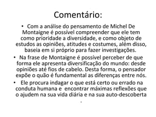 Comentário: Com a análise do pensamento de Michel De Montaigne é possível compreender que ele tem como prioridade a diversidade, e como objeto de estudos as opiniões, atitudes e costumes, além disso, baseia em si próprio para fazer investigações.  Na frase de Montaigne é possível perceber de que forma ele apresenta diversificação do mundo: desde opiniões até fios de cabelo. Desta forma, o pensador expõe o quão é fundamental as diferenças entre nós. Ele procura indagar o que está certo ou errado na conduta humana e  encontrar máximas reflexões que o ajudem na sua vida diária e na sua auto-descoberta . 