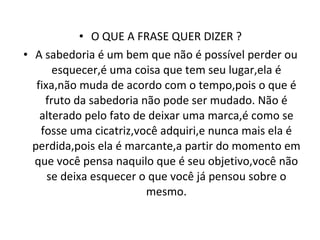 O QUE A FRASE QUER DIZER ? A sabedoria é um bem que não é possível perder ou esquecer,é uma coisa que tem seu lugar,ela é fixa,não muda de acordo com o tempo,pois o que é fruto da sabedoria não pode ser mudado. Não é alterado pelo fato de deixar uma marca,é como se fosse uma cicatriz,você adquiri,e nunca mais ela é perdida,pois ela é marcante,a partir do momento em que você pensa naquilo que é seu objetivo,você não se deixa esquecer o que você já pensou sobre o mesmo. 