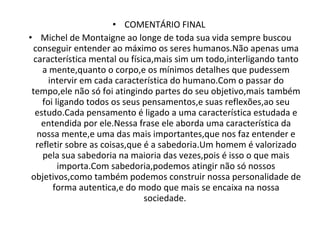 COMENTÁRIO FINAL  Michel de Montaigne ao longe de toda sua vida sempre buscou conseguir entender ao máximo os seres humanos.Não apenas uma característica mental ou física,mais sim um todo,interligando tanto a mente,quanto o corpo,e os mínimos detalhes que pudessem intervir em cada característica do humano.Com o passar do tempo,ele não só foi atingindo partes do seu objetivo,mais também foi ligando todos os seus pensamentos,e suas reflexões,ao seu estudo.Cada pensamento é ligado a uma característica estudada e entendida por ele.Nessa frase ele aborda uma característica da nossa mente,e uma das mais importantes,que nos faz entender e refletir sobre as coisas,que é a sabedoria.Um homem é valorizado pela sua sabedoria na maioria das vezes,pois é isso o que mais importa.Com sabedoria,podemos atingir não só nossos objetivos,como também podemos construir nossa personalidade de forma autentica,e do modo que mais se encaixa na nossa sociedade.  