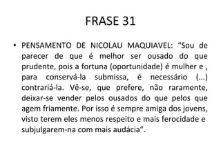 FRASE 31 PENSAMENTO DE NICOLAU MAQUIAVEL: “Sou de parecer de que é melhor ser ousado do que prudente, pois a fortuna (oportunidade) é mulher e , para conservá-la submissa, é necessário (...) contrariá-la. Vê-se, que prefere, não raramente, deixar-se vender pelos ousados do que pelos que agem friamente. Por isso é sempre amiga dos jovens, visto terem eles menos respeito e mais ferocidade e  subjulgarem-na com mais audácia”. 