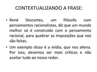 CONTEXTUALIZANDO A FRASE: René Descartes, um filósofo com pensamentos racionalistas, diz que um mundo melhor só é construído com o pensamento racional, para quebrar as imposições que nos são feitas. Um exemplo disso é a mídia, que nos aliena. Por isso, devemos ser mais críticos e não aceitar tudo ao nosso redor. 