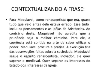 CONTEXTUALIZANDO A FRASE: Para Maquiavel, como renascentista que era, quase tudo que veio antes dele estava errado. Esse tudo  inclui os pensamentos e as idéias de Aristóteles. Ao contrário deste, Maquiavel não acredita que a prudência seja o melhor caminho. Para ele, a coerência está contida na arte de saber utilizar o poder. Maquiavel procura a prática. A execução fria das observações feitas sobre a sociedade. Maquiavel segue o espírito renascentista, inovador. Ele quer superar o medieval. Quer separar os interesses do Estado dos  interesses da igreja. 